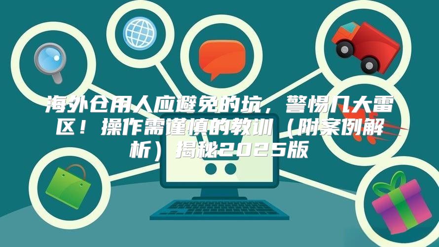 海外仓用人应避免的坑，警惕几大雷区！操作需谨慎的教训附案例解析揭秘2025版