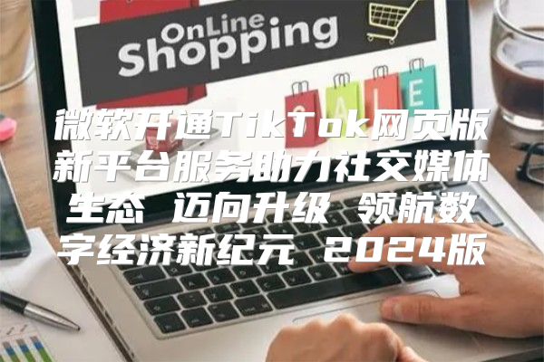 微软开通TikTok网页版新平台服务助力社交媒体生态 迈向升级 领航数字经济新纪元 2025版