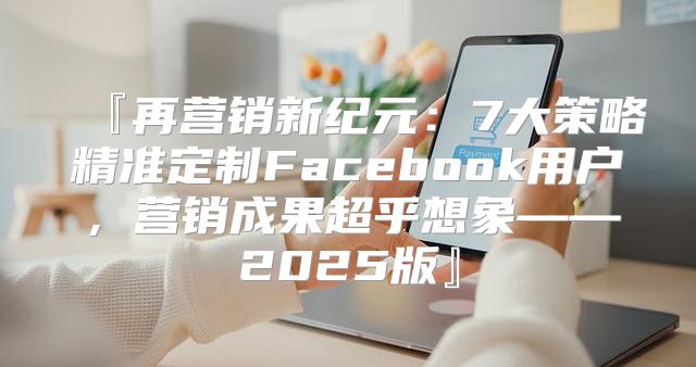 『再营销新纪元：7大策略精准定制Facebook用户，营销成果超乎想象——2025版』