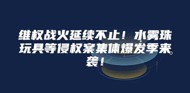 维权战火延续不止！水雾珠玩具等侵权案集体爆发季来袭！