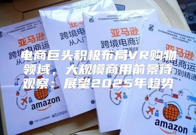 电商巨头积极布局VR购物领域，大规模商用前景待观察：展望2025年趋势