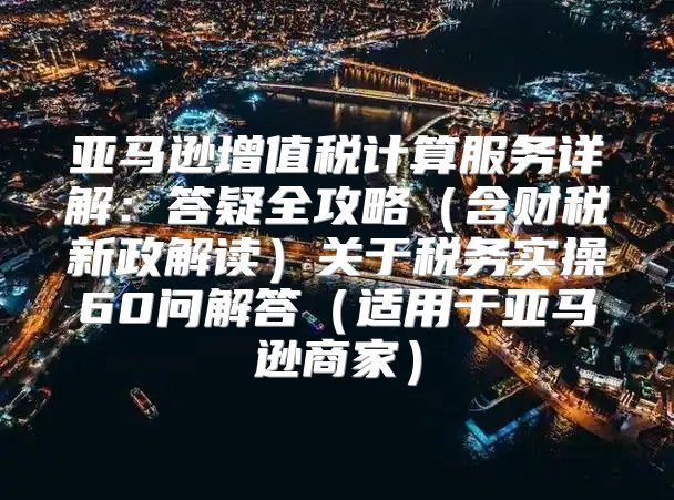 亚马逊增值税计算服务详解：答疑全攻略含财税新政解读关于税务实操60问解答适用于亚马逊商家