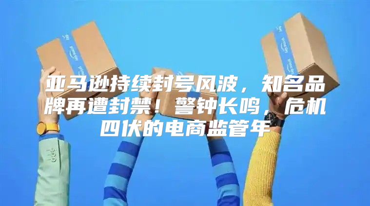 亚马逊持续封号风波，知名品牌再遭封禁！警钟长鸣，危机四伏的电商监管年