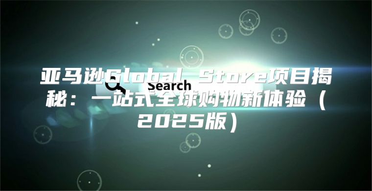 亚马逊Global Store项目揭秘：一站式全球购物新体验2025版