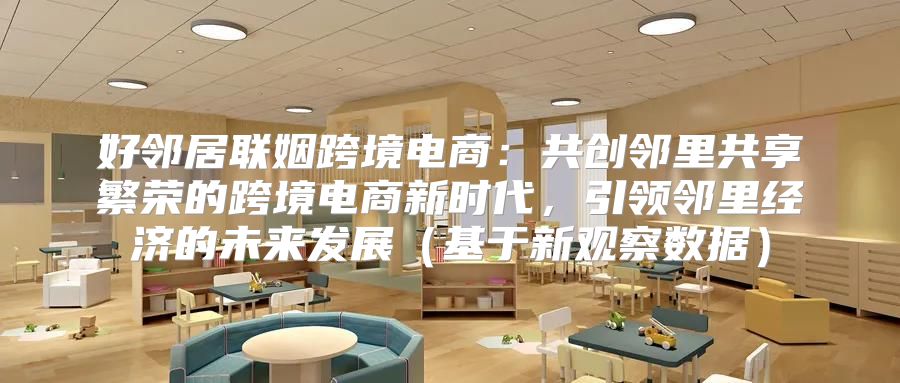 好邻居联姻跨境电商：共创邻里共享繁荣的跨境电商新时代，引领邻里经济的未来发展基于新观察数据