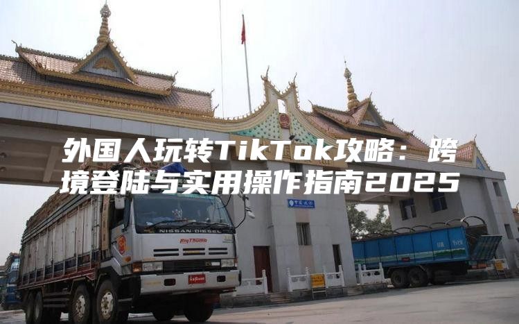 外国人玩转TikTok攻略：跨境登陆与实用操作指南2025