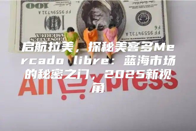 启航拉美，探秘美客多Mercado libre：蓝海市场的秘密之门，2025新视角