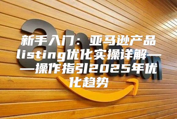 新手入门：亚马逊产品listing优化实操详解——操作指引2025年优化趋势