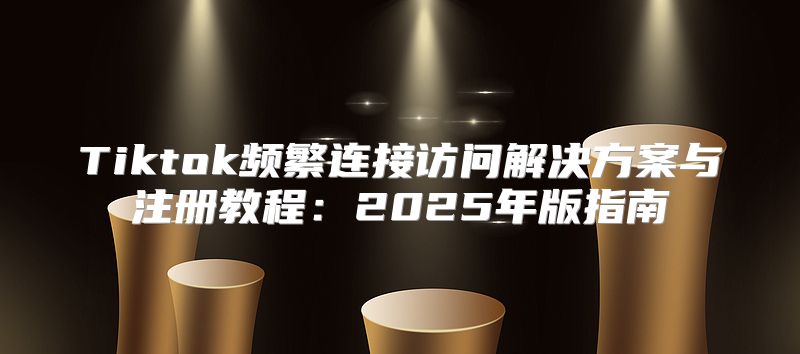 Tiktok频繁连接访问解决方案与注册教程：2025年版指南