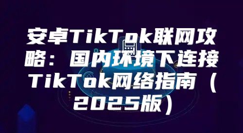 安卓TikTok联网攻略：国内环境下连接TikTok网络指南2025版