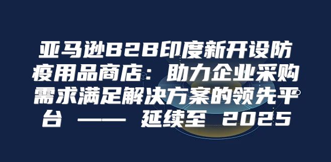亚马逊B2B印度新开设防疫用品商店：助力企业采购需求满足解决方案的领先平台 —— 延续至 2025