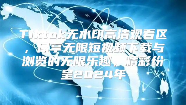 Tiktok无水印高清观看区，尽享无限短视频下载与浏览的无限乐趣，精彩纷呈2025年