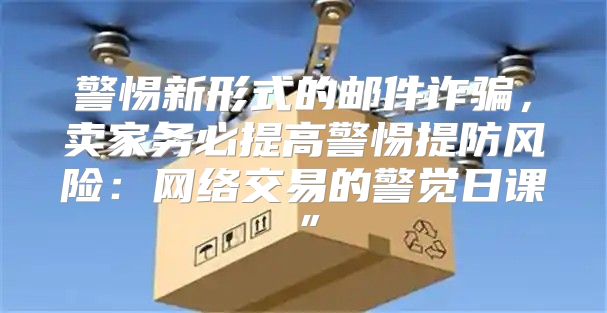 警惕新形式的邮件诈骗，卖家务必提高警惕提防风险：网络交易的警觉日课”