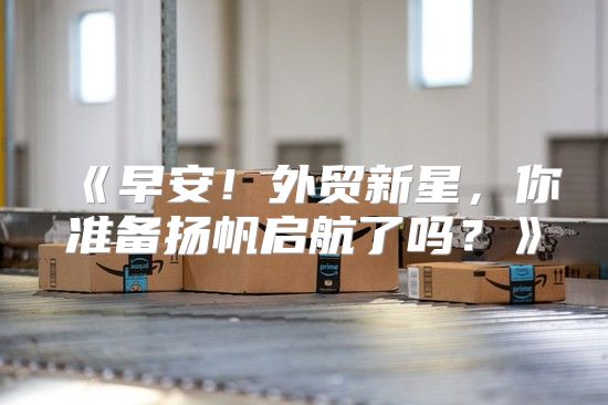 早安！外贸新星，你准备扬帆启航了吗？