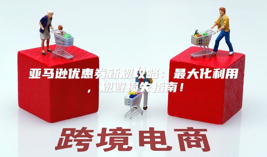亚马逊优惠券新规攻略：最大化利用，规避损失指南！