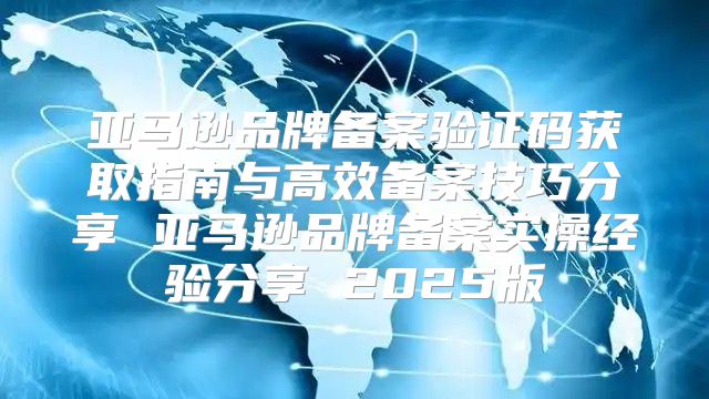 亚马逊品牌备案验证码获取指南与高效备案技巧分享 亚马逊品牌备案实操经验分享 2025版