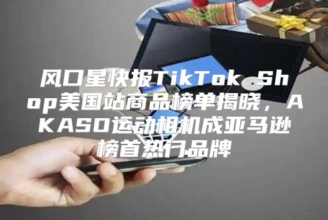 风口星快报TikTok Shop美国站商品榜单揭晓，AKASO运动相机成亚马逊榜首热门品牌