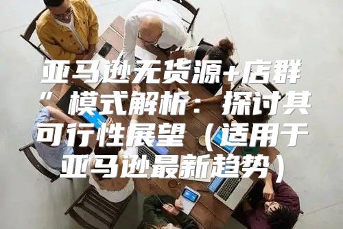 亚马逊无货源+店群”模式解析：探讨其可行性展望适用于亚马逊最新趋势