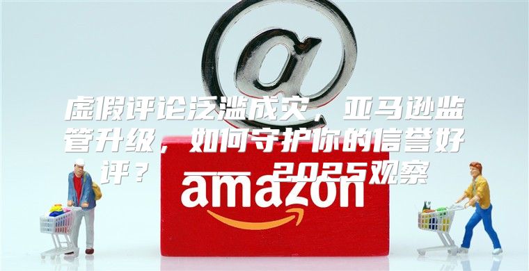 虚假评论泛滥成灾，亚马逊监管升级，如何守护你的信誉好评？ —— 2025观察