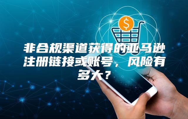 非合规渠道获得的亚马逊注册链接或账号，风险有多大？