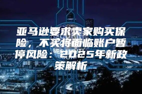 亚马逊要求卖家购买保险，不买将面临账户暂停风险：2025年新政策解析
