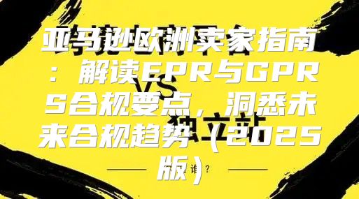 亚马逊欧洲卖家指南：解读EPR与GPRS合规要点，洞悉未来合规趋势2025版
