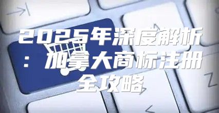2025年深度解析：加拿大商标注册全攻略