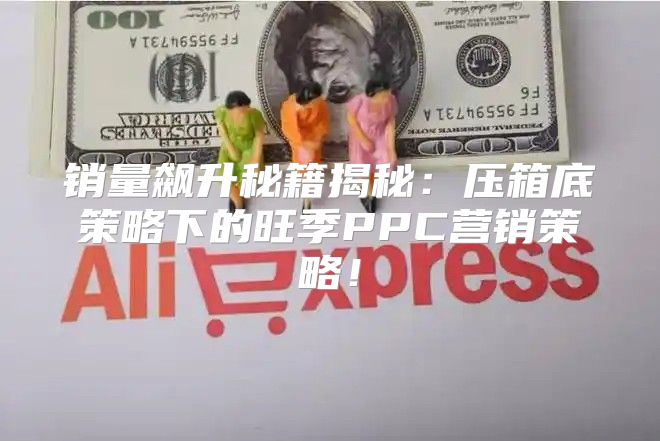 销量飙升秘籍揭秘：压箱底策略下的旺季PPC营销策略！