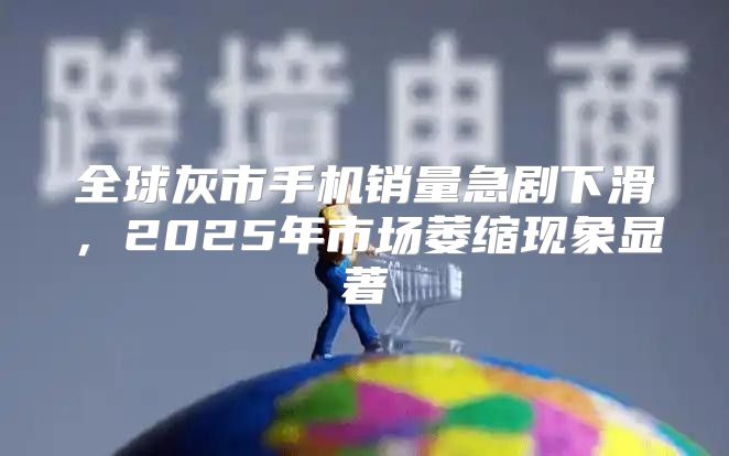 全球灰市手机销量急剧下滑，2025年市场萎缩现象显著