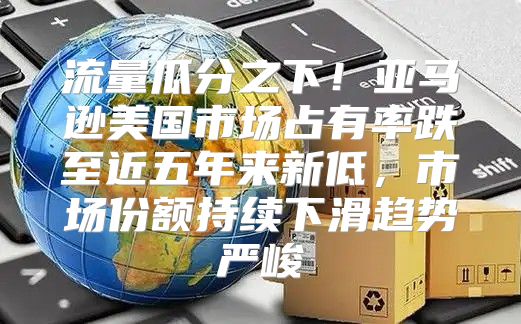 流量瓜分之下！亚马逊美国市场占有率跌至近五年来新低，市场份额持续下滑趋势严峻