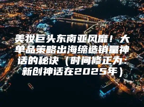 美妆巨头东南亚风靡！大单品策略出海缔造销量神话的秘诀时间修正为：新创神话在2025年
