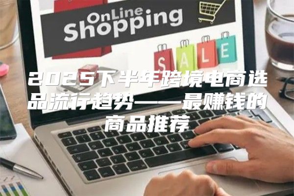 2025下半年跨境电商选品流行趋势——最赚钱的商品推荐
