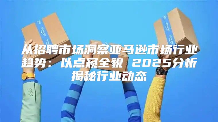 从招聘市场洞察亚马逊市场行业趋势：以点窥全貌 2025分析揭秘行业动态