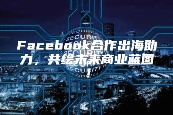 Facebook合作出海助力，共绘未来商业蓝图！