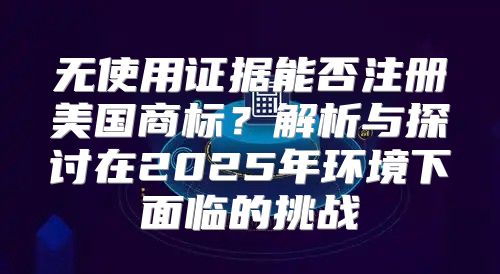 无使用证据能否注册美国商标？解析与探讨在2025年环境下面临的挑战