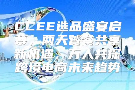 CCEE选品盛宴启幕，两天饕餮共享新机遇，万人共探跨境电商未来趋势