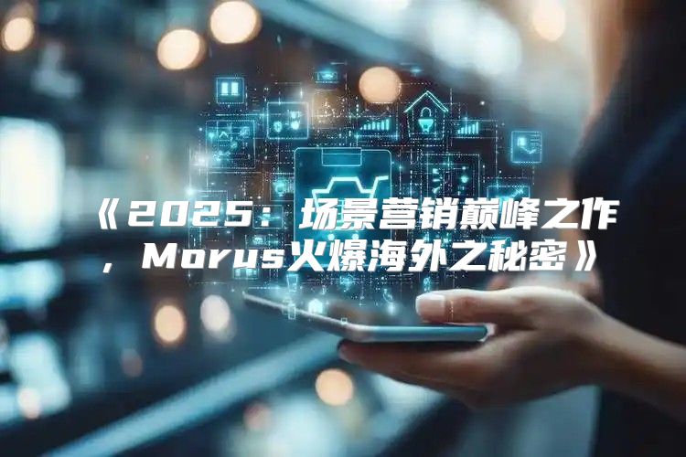 2025场景营销巅峰之作，Morus火爆海外之秘密
