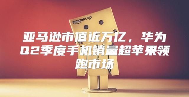 亚马逊市值近万亿，华为Q2季度手机销量超苹果领跑市场