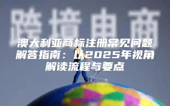 澳大利亚商标注册常见问题解答指南：以2025年视角解读流程与要点