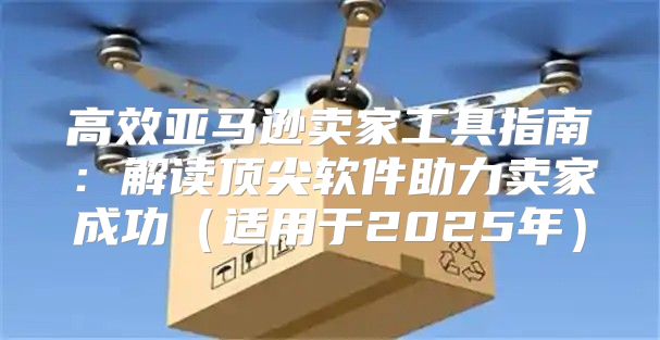 高效亚马逊卖家工具指南：解读顶尖软件助力卖家成功适用于2025年