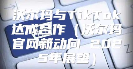 沃尔玛与TikTok达成合作沃尔玛官网新动向 2025年展望