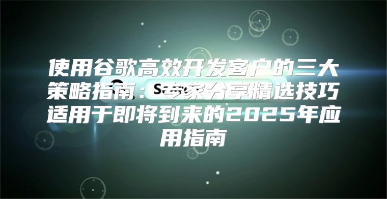 使用谷歌高效开发客户的三大策略指南：专家分享精选技巧适用于即将到来的2025年应用指南