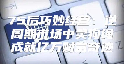 75后巧妙经营：逆周期市场中卖狗绳成就亿万财富奇迹