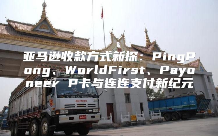 亚马逊收款方式新探：PingPong、WorldFirst、Payoneer P卡与连连支付新纪元