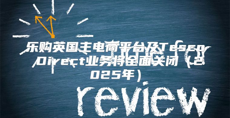 乐购英国主电商平台及Tesco Direct业务将全面关闭2025年