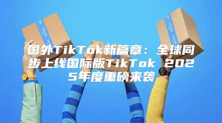 国外TikTok新篇章：全球同步上线国际版TikTok 2025年度重磅来袭
