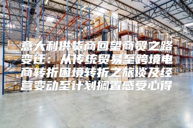 意大利供货商回望商贸之路变迁：从传统贸易至跨境电商转折困境转折之旅谈及经营变动至计划搁置感受心得