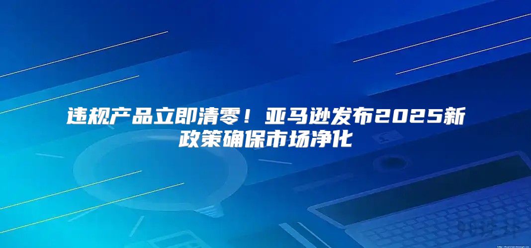 违规产品立即清零！亚马逊发布2025新政策确保市场净化