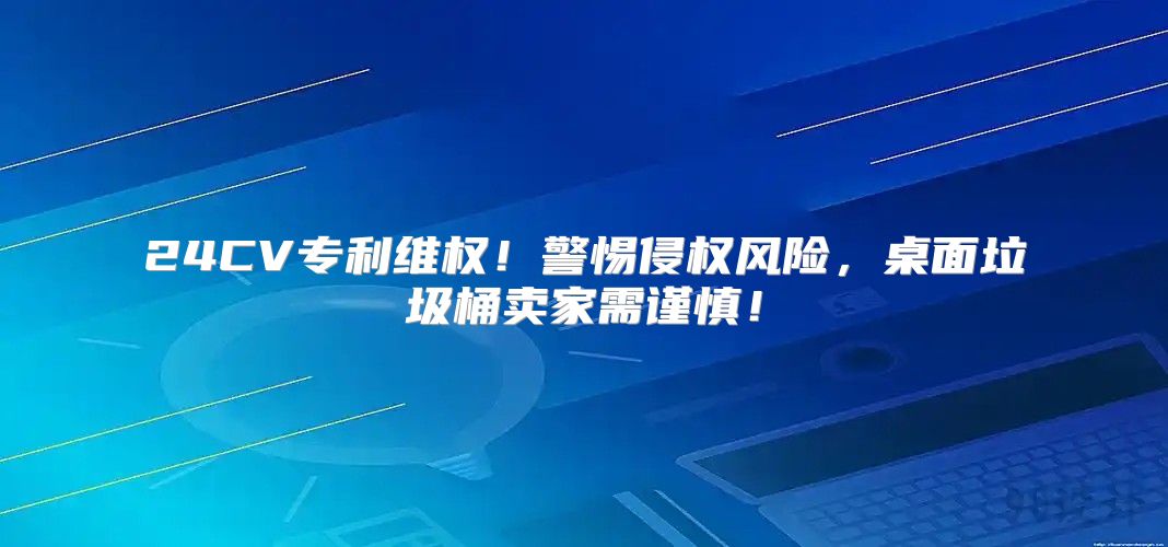 24CV专利维权！警惕侵权风险，桌面垃圾桶卖家需谨慎！