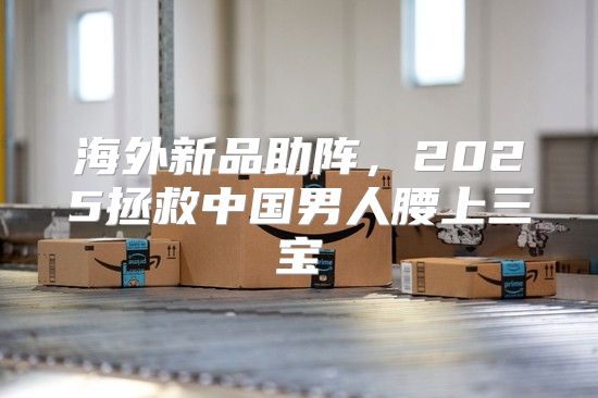 海外新品助阵，2025拯救中国男人腰上三宝